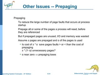 9.61 Silberschatz, Galvin and GagneOperating System Concepts – 8th
Edition
Other Issues -- Prepaging
Prepaging
To reduce the large number of page faults that occurs at process
startup
Prepage all or some of the pages a process will need, before
they are referenced
But if prepaged pages are unused, I/O and memory was wasted
Assume s pages are prepaged and α of the pages is used
 Is cost of s * α save pages faults > or < than the cost of
prepaging
s * (1- α) unnecessary pages?
 α near zero ⇒ prepaging loses
 