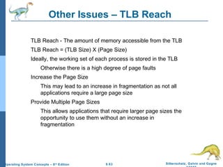 9.63 Silberschatz, Galvin and GagneOperating System Concepts – 8th
Edition
Other Issues – TLB Reach
TLB Reach - The amount of memory accessible from the TLB
TLB Reach = (TLB Size) X (Page Size)
Ideally, the working set of each process is stored in the TLB
Otherwise there is a high degree of page faults
Increase the Page Size
This may lead to an increase in fragmentation as not all
applications require a large page size
Provide Multiple Page Sizes
This allows applications that require larger page sizes the
opportunity to use them without an increase in
fragmentation
 