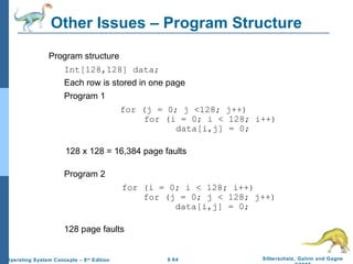 9.64 Silberschatz, Galvin and GagneOperating System Concepts – 8th
Edition
Other Issues – Program Structure
Program structure
Int[128,128] data;
Each row is stored in one page
Program 1
for (j = 0; j <128; j++)
for (i = 0; i < 128; i++)
data[i,j] = 0;
128 x 128 = 16,384 page faults
Program 2
for (i = 0; i < 128; i++)
for (j = 0; j < 128; j++)
data[i,j] = 0;
128 page faults
 
