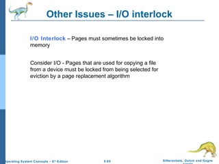 9.65 Silberschatz, Galvin and GagneOperating System Concepts – 8th
Edition
Other Issues – I/O interlock
I/O Interlock – Pages must sometimes be locked into
memory
Consider I/O - Pages that are used for copying a file
from a device must be locked from being selected for
eviction by a page replacement algorithm
 