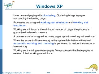 9.68 Silberschatz, Galvin and GagneOperating System Concepts – 8th
Edition
Windows XP
Uses demand paging with clustering. Clustering brings in pages
surrounding the faulting page
Processes are assigned working set minimum and working set
maximum
Working set minimum is the minimum number of pages the process is
guaranteed to have in memory
A process may be assigned as many pages up to its working set maximum
When the amount of free memory in the system falls below a threshold,
automatic working set trimming is performed to restore the amount of
free memory
Working set trimming removes pages from processes that have pages in
excess of their working set minimum
 