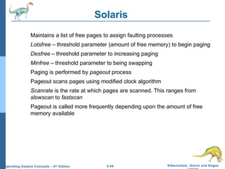 9.69 Silberschatz, Galvin and GagneOperating System Concepts – 8th
Edition
Solaris
Maintains a list of free pages to assign faulting processes
Lotsfree – threshold parameter (amount of free memory) to begin paging
Desfree – threshold parameter to increasing paging
Minfree – threshold parameter to being swapping
Paging is performed by pageout process
Pageout scans pages using modified clock algorithm
Scanrate is the rate at which pages are scanned. This ranges from
slowscan to fastscan
Pageout is called more frequently depending upon the amount of free
memory available
 