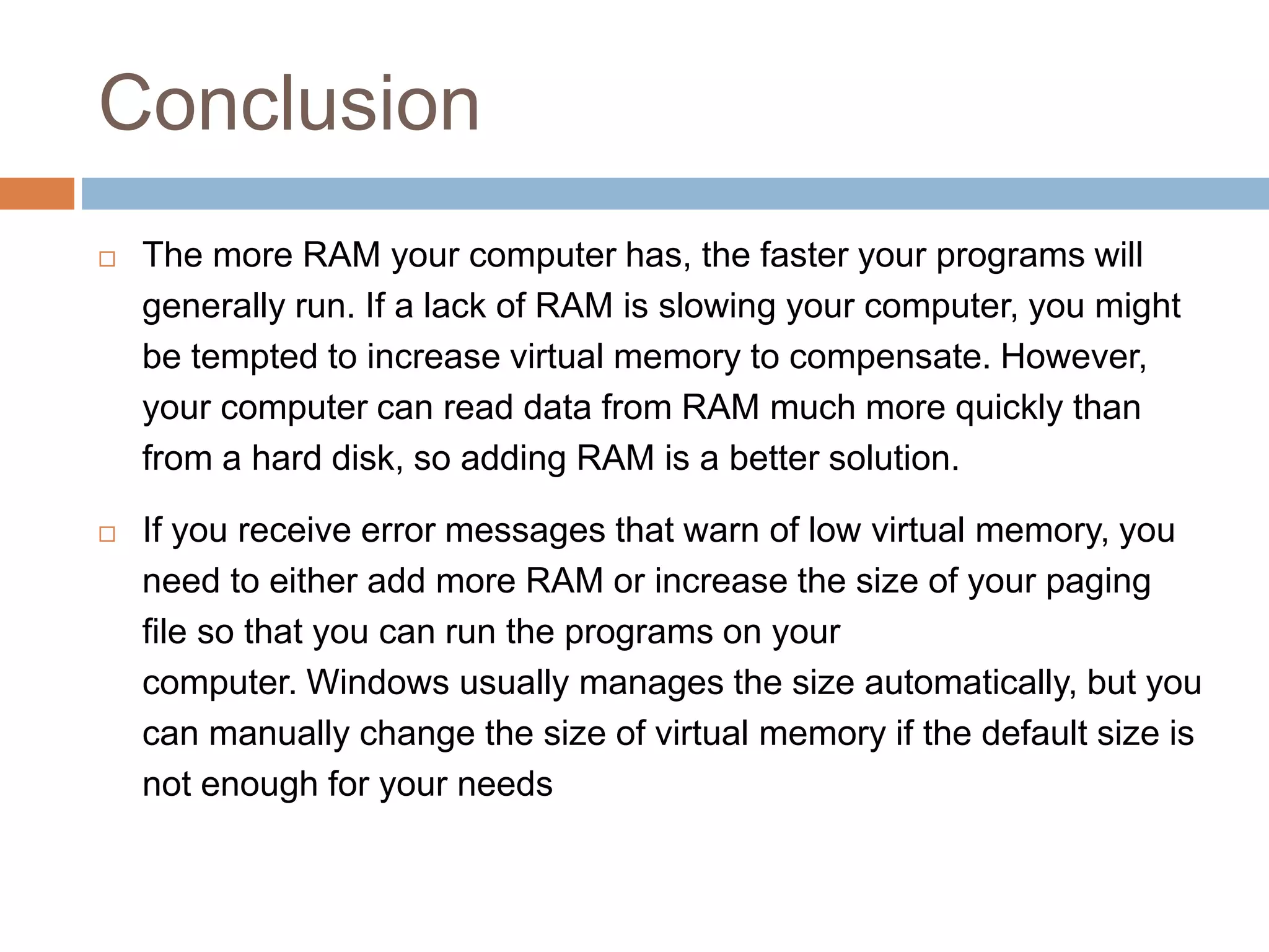 Conclusion
 The more RAM your computer has, the faster your programs will
generally run. If a lack of RAM is slowing your computer, you might
be tempted to increase virtual memory to compensate. However,
your computer can read data from RAM much more quickly than
from a hard disk, so adding RAM is a better solution.
 If you receive error messages that warn of low virtual memory, you
need to either add more RAM or increase the size of your paging
file so that you can run the programs on your
computer. Windows usually manages the size automatically, but you
can manually change the size of virtual memory if the default size is
not enough for your needs
 