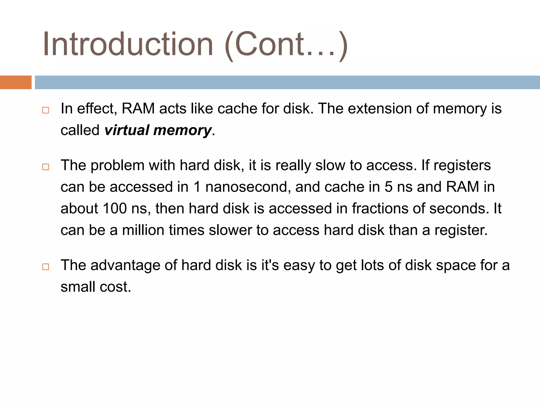 Introduction (Cont…)
 In effect, RAM acts like cache for disk. The extension of memory is
called virtual memory.
 The problem with hard disk, it is really slow to access. If registers
can be accessed in 1 nanosecond, and cache in 5 ns and RAM in
about 100 ns, then hard disk is accessed in fractions of seconds. It
can be a million times slower to access hard disk than a register.
 The advantage of hard disk is it's easy to get lots of disk space for a
small cost.
 
