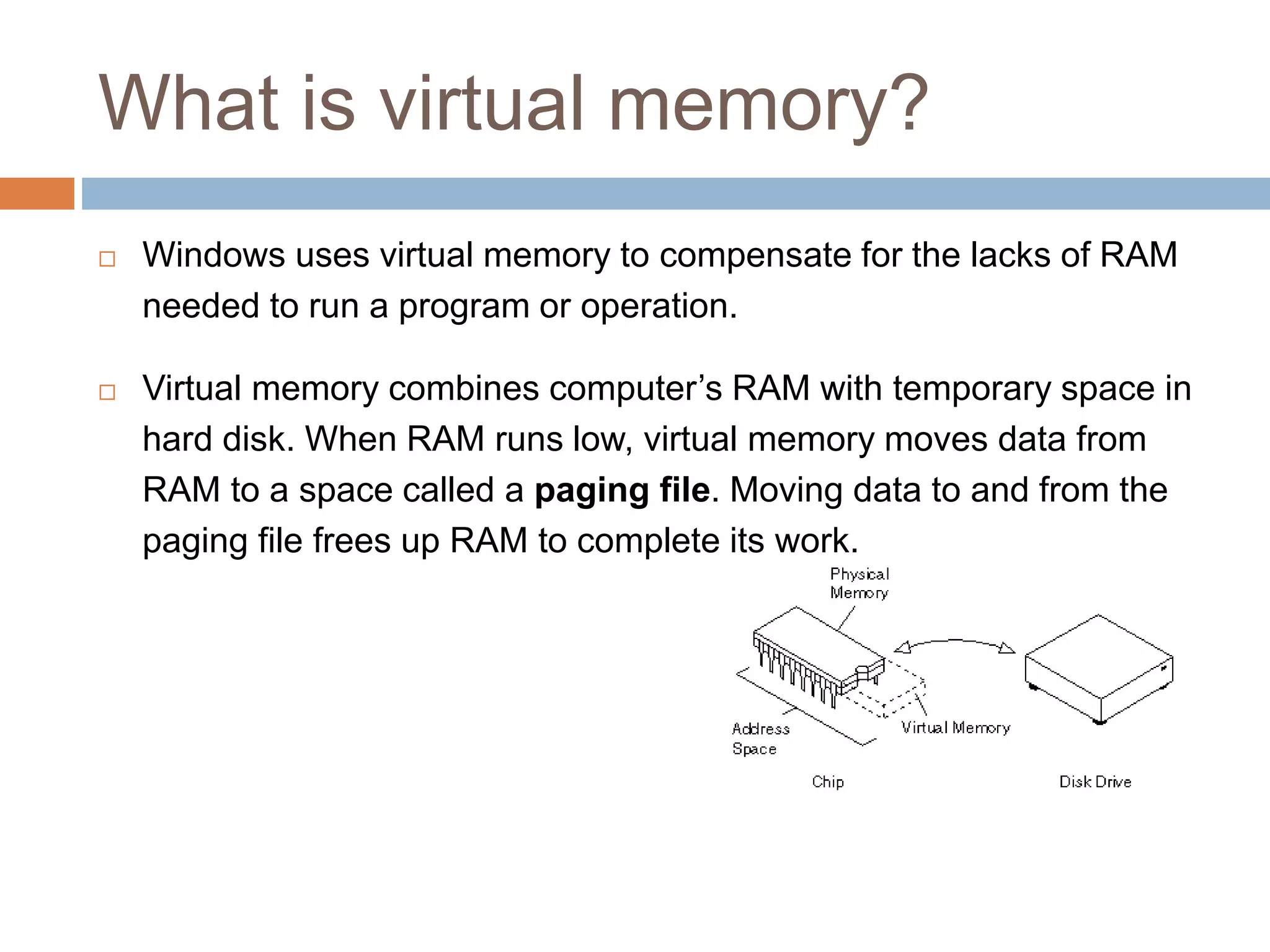 What is virtual memory?
 Windows uses virtual memory to compensate for the lacks of RAM
needed to run a program or operation.
 Virtual memory combines computer’s RAM with temporary space in
hard disk. When RAM runs low, virtual memory moves data from
RAM to a space called a paging file. Moving data to and from the
paging file frees up RAM to complete its work.
 