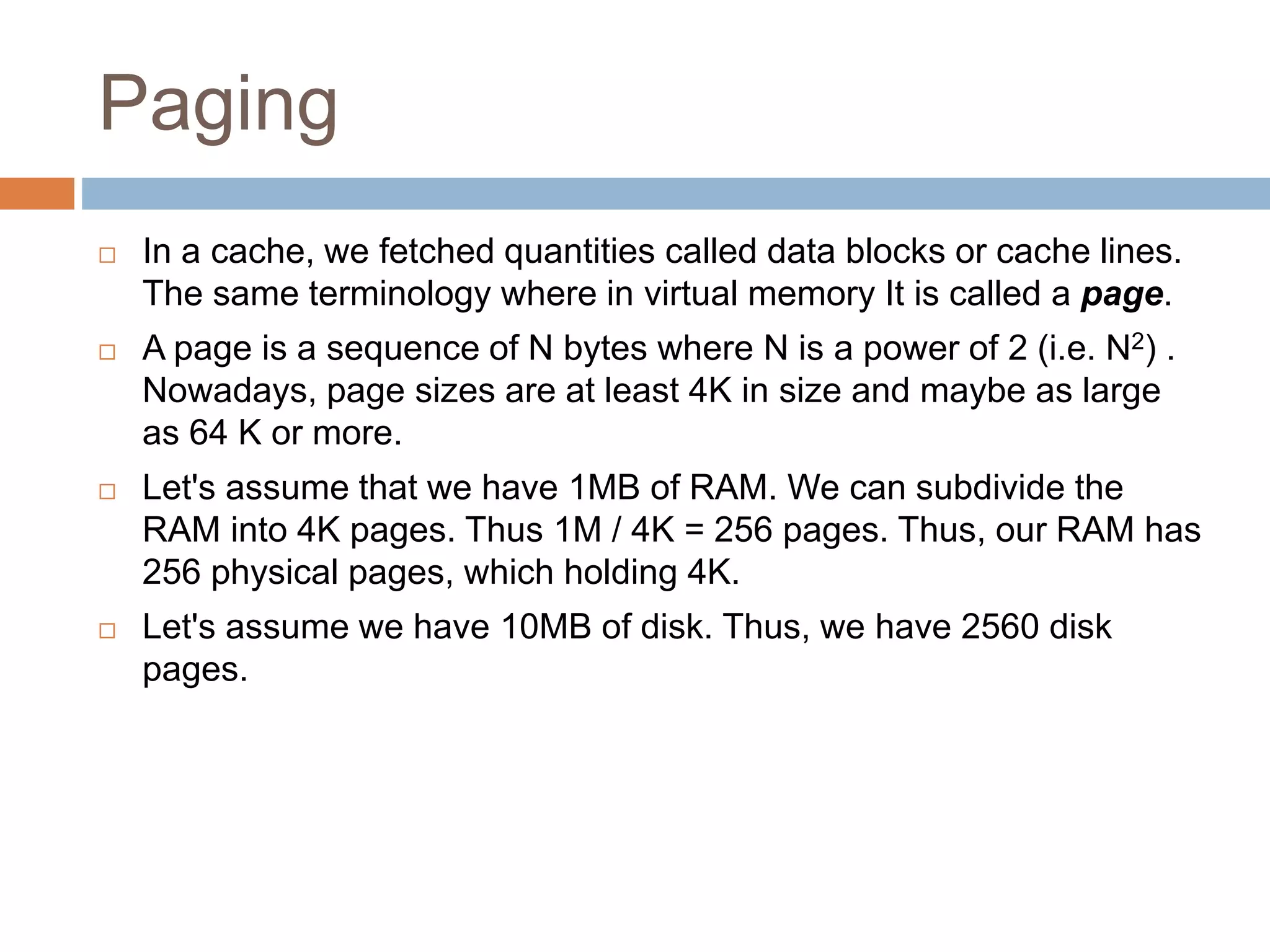 Paging
 In a cache, we fetched quantities called data blocks or cache lines.
The same terminology where in virtual memory It is called a page.
 A page is a sequence of N bytes where N is a power of 2 (i.e. N2) .
Nowadays, page sizes are at least 4K in size and maybe as large
as 64 K or more.
 Let's assume that we have 1MB of RAM. We can subdivide the
RAM into 4K pages. Thus 1M / 4K = 256 pages. Thus, our RAM has
256 physical pages, which holding 4K.
 Let's assume we have 10MB of disk. Thus, we have 2560 disk
pages.
 