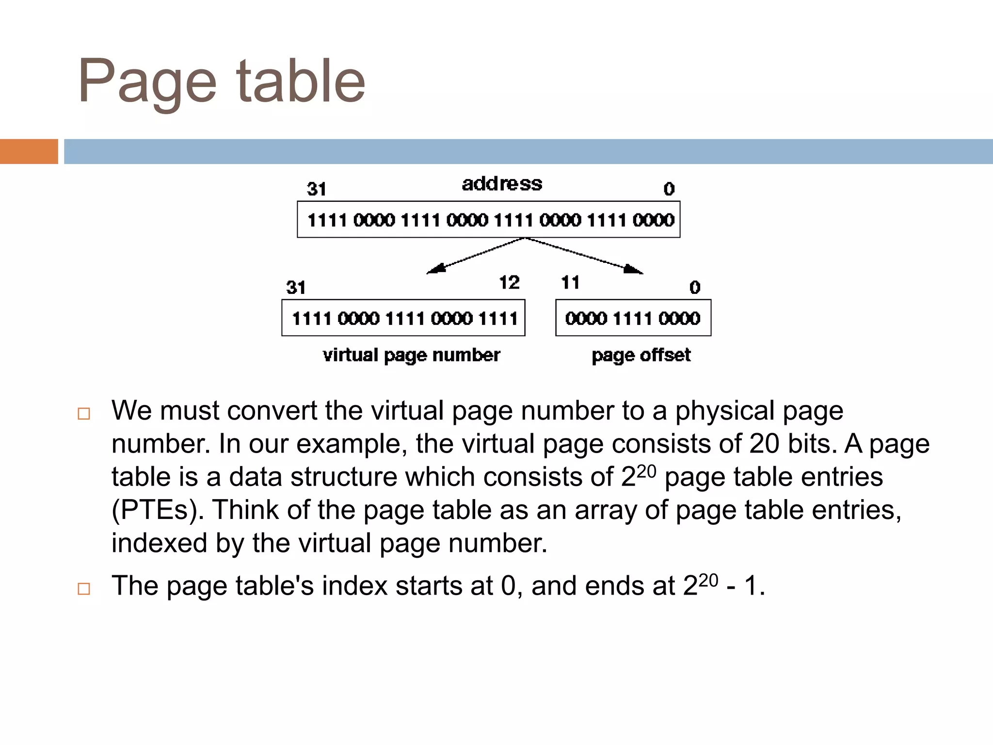 Page table
 We must convert the virtual page number to a physical page
number. In our example, the virtual page consists of 20 bits. A page
table is a data structure which consists of 220 page table entries
(PTEs). Think of the page table as an array of page table entries,
indexed by the virtual page number.
 The page table's index starts at 0, and ends at 220 - 1.
 