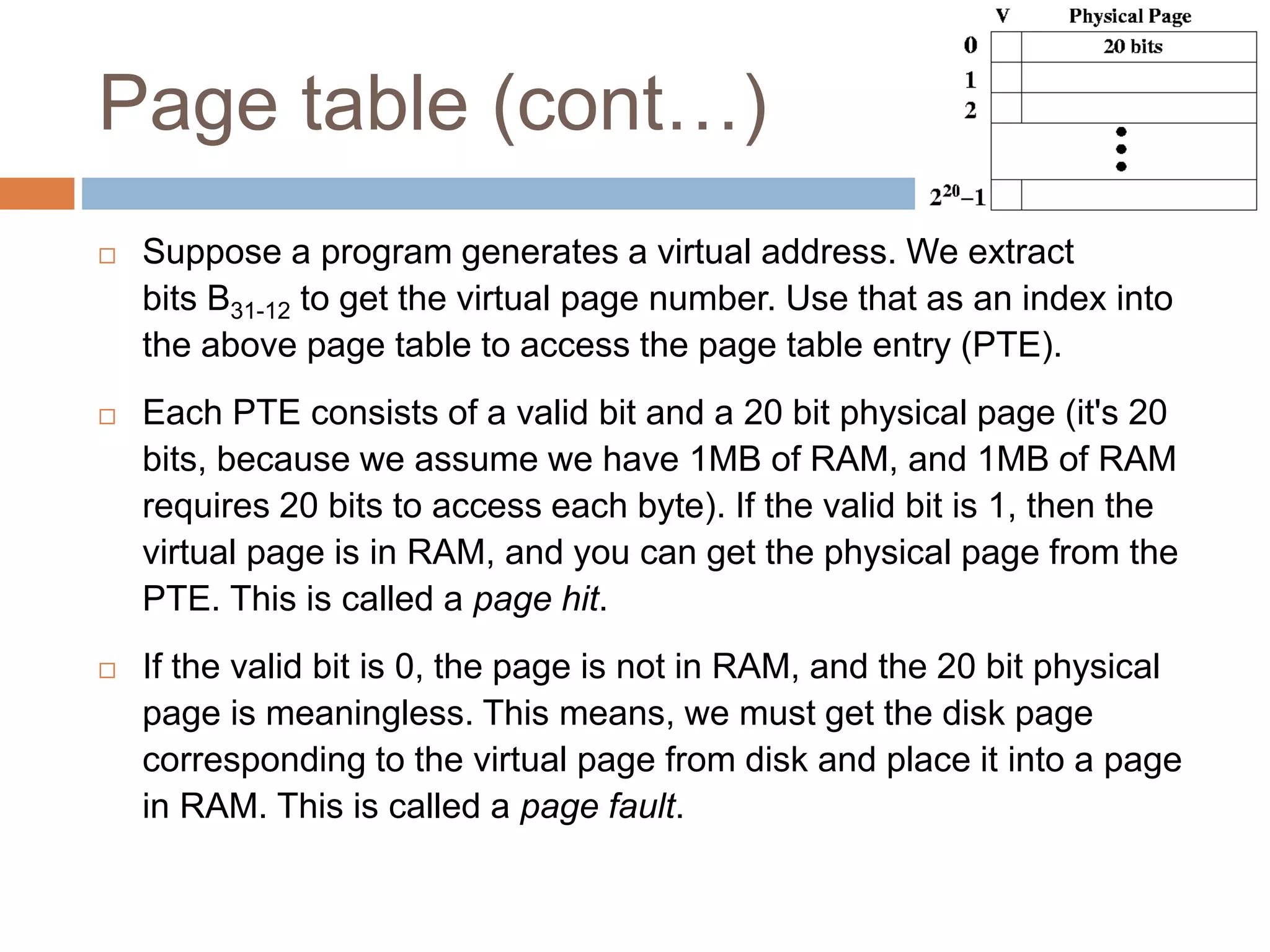 Page table (cont…)
 Suppose a program generates a virtual address. We extract
bits B31-12 to get the virtual page number. Use that as an index into
the above page table to access the page table entry (PTE).
 Each PTE consists of a valid bit and a 20 bit physical page (it's 20
bits, because we assume we have 1MB of RAM, and 1MB of RAM
requires 20 bits to access each byte). If the valid bit is 1, then the
virtual page is in RAM, and you can get the physical page from the
PTE. This is called a page hit.
 If the valid bit is 0, the page is not in RAM, and the 20 bit physical
page is meaningless. This means, we must get the disk page
corresponding to the virtual page from disk and place it into a page
in RAM. This is called a page fault.
 