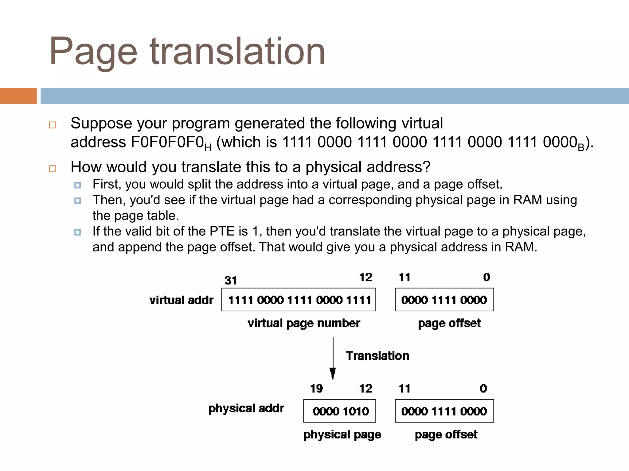 Page translation
 Suppose your program generated the following virtual
address F0F0F0F0H (which is 1111 0000 1111 0000 1111 0000 1111 0000B).
 How would you translate this to a physical address?
 First, you would split the address into a virtual page, and a page offset.
 Then, you'd see if the virtual page had a corresponding physical page in RAM using
the page table.
 If the valid bit of the PTE is 1, then you'd translate the virtual page to a physical page,
and append the page offset. That would give you a physical address in RAM.
 
