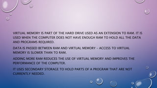 VIRTUAL MEMORY IS PART OF THE HARD DRIVE USED AS AN EXTENSION TO RAM. IT IS
USED WHEN THE COMPUTER DOES NOT HAVE ENOUGH RAM TO HOLD ALL THE DATA
AND PROGRAMS REQUIRED.
DATA IS PASSED BETWEEN RAM AND VIRTUAL MEMORY – ACCESS TO VIRTUAL
MEMORY IS SLOWER THAN TO RAM.
ADDING MORE RAM REDUCES THE USE OF VIRTUAL MEMORY AND IMPROVES THE
PERFORMANCE OF THE COMPUTER.
IT USES SECONDARY STORAGE TO HOLD PARTS OF A PROGRAM THAT ARE NOT
CURRENTLY NEEDED.