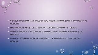 • A LARGE PROGRAM MAY TAKE UP TOO MUCH MEMORY SO IT IS DIVIDED INTO
MODULES.
• THE MODULES ARE STORED SEPARATELY ON SECONDARY STORAGE
• WHEN A MODULE IS NEEDED, IT IS LOADED INTO MEMORY AND RUN AS A
PROCESS
• WHEN A DIFFERENT MODULE IS NEEDED IT CAN OVERWRITE AN UNUSED
MODULE