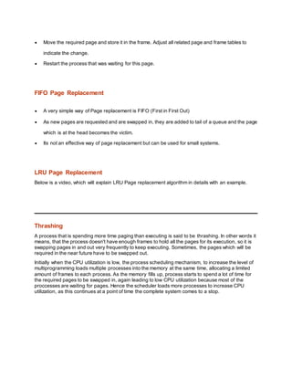  Move the required page and store it in the frame. Adjust all related page and frame tables to
indicate the change.
 Restart the process that was waiting for this page.
FIFO Page Replacement
 A very simple way of Page replacement is FIFO (First in First Out)
 As new pages are requested and are swapped in, they are added to tail of a queue and the page
which is at the head becomes the victim.
 Its not an effective way of page replacement but can be used for small systems.
LRU Page Replacement
Below is a video, which will explain LRU Page replacement algorithm in details with an example.
Thrashing
A process that is spending more time paging than executing is said to be thrashing. In other words it
means, that the process doesn't have enough frames to hold all the pages for its execution, so it is
swapping pages in and out very frequently to keep executing. Sometimes, the pages which will be
required in the near future have to be swapped out.
Initially when the CPU utilization is low, the process scheduling mechanism, to increase the level of
multiprogramming loads multiple processes into the memory at the same time, allocating a limited
amount of frames to each process. As the memory fills up, process starts to spend a lot of time for
the required pages to be swapped in, again leading to low CPU utilization because most of the
proccesses are waiting for pages. Hence the scheduler loads more processes to increase CPU
utilization, as this continues at a point of time the complete system comes to a stop.
 