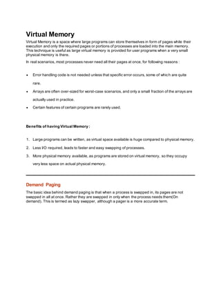 Virtual Memory
Virtual Memory is a space where large programs can store themselves in form of pages while their
execution and only the required pages or portions of processes are loaded into the main memory.
This technique is useful as large virtual memory is provided for user programs when a very small
physical memory is there.
In real scenarios, most processes never need all their pages at once, for following reasons :
 Error handling code is not needed unless that specific error occurs, some of which are quite
rare.
 Arrays are often over-sized for worst-case scenarios, and only a small fraction of the arrays are
actually used in practice.
 Certain features of certain programs are rarely used.
Benefits of having Virtual Memory :
1. Large programs can be written, as virtual space available is huge compared to physical memory.
2. Less I/O required, leads to faster and easy swapping of processes.
3. More physical memory available, as programs are stored on virtual memory, so they occupy
very less space on actual physical memory.
Demand Paging
The basic idea behind demand paging is that when a process is swapped in, its pages are not
swapped in all at once. Rather they are swapped in only when the process needs them(On
demand). This is termed as lazy swapper, although a pager is a more accurate term.
 