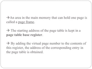 An area in the main memory that can hold one page is
called a page frame.
 The starting address of the page table is kept in a
page table base register.
 By adding the virtual page number to the contents of
this register, the address of the corresponding entry in
the page table is obtained.
 