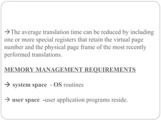 The average translation time can be reduced by including
one or more special registers that retain the virtual page
number and the physical page frame of the most recently
performed translations.
MEMORY MANAGEMENT REQUIREMENTS
 system space - OS routines
 user space -user application programs reside.
 