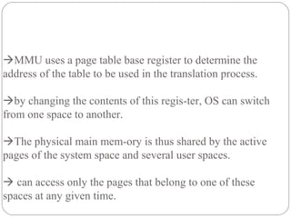 MMU uses a page table base register to determine the
address of the table to be used in the translation process.
by changing the contents of this regis-ter, OS can switch
from one space to another.
The physical main mem-ory is thus shared by the active
pages of the system space and several user spaces.
 can access only the pages that belong to one of these
spaces at any given time.
 