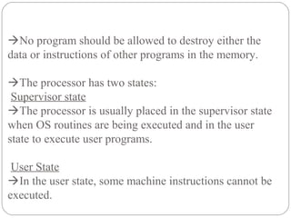 No program should be allowed to destroy either the
data or instructions of other programs in the memory.
The processor has two states:
Supervisor state
The processor is usually placed in the supervisor state
when OS routines are being executed and in the user
state to execute user programs.
User State
In the user state, some machine instructions cannot be
executed.
 