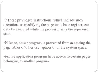 These privileged instructions, which include such
operations as modifying the page table base register, can
only be executed while the processor is in the supervisor
state.
Hence, a user program is prevented from accessing the
page tables of other user spaces or of the system space.
some application program have access to certain pages
belonging to another program.
 