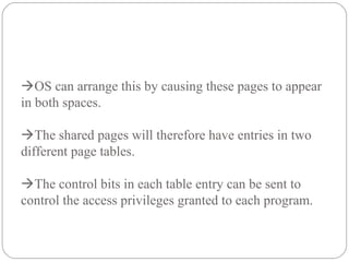 OS can arrange this by causing these pages to appear
in both spaces.
The shared pages will therefore have entries in two
different page tables.
The control bits in each table entry can be sent to
control the access privileges granted to each program.
 