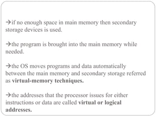 if no enough space in main memory then secondary
storage devices is used.
the program is brought into the main memory while
needed.
the OS moves programs and data automatically
between the main memory and secondary storage referred
as virtual-memory techniques.
the addresses that the processor issues for either
instructions or data are called virtual or logical
addresses.
 