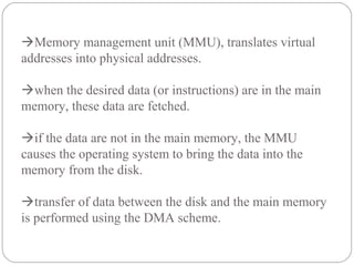 Memory management unit (MMU), translates virtual
addresses into physical addresses.
when the desired data (or instructions) are in the main
memory, these data are fetched.
if the data are not in the main memory, the MMU
causes the operating system to bring the data into the
memory from the disk.
transfer of data between the disk and the main memory
is performed using the DMA scheme.
 