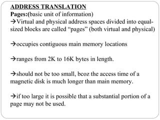 ADDRESS TRANSLATION
Pages:(basic unit of information)
Virtual and physical address spaces divided into equal-
sized blocks are called “pages” (both virtual and physical)
occupies contiguous main memory locations
ranges from 2K to 16K bytes in length.
should not be too small, bcoz the access time of a
magnetic disk is much longer than main memory.
if too large it is possible that a substantial portion of a
page may not be used.
 