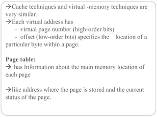 Cache techniques and virtual -memory techniques are
very similar.
Each virtual address has
- virtual page number (high-order bits)
- offset (low-order bits) specifies the location of a
particular byte within a page.
Page table:
 has Information about the main memory location of
each page
like address where the page is stored and the current
status of the page.
 