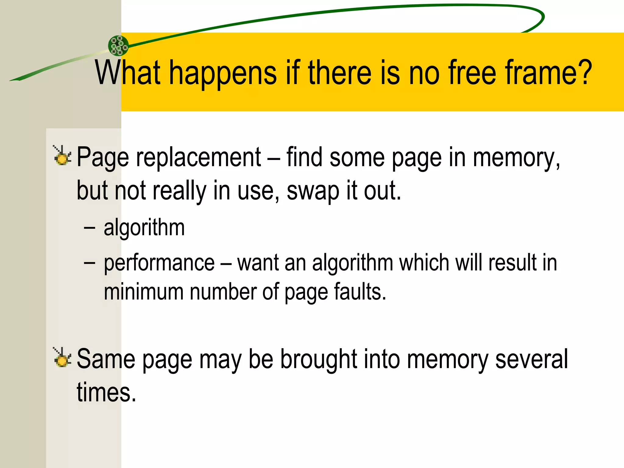 What happens if there is no free frame?

Page replacement – find some page in memory,
but not really in use, swap it out.
– algorithm
– performance – want an algorithm which will result in
  minimum number of page faults.

Same page may be brought into memory several
times.
 