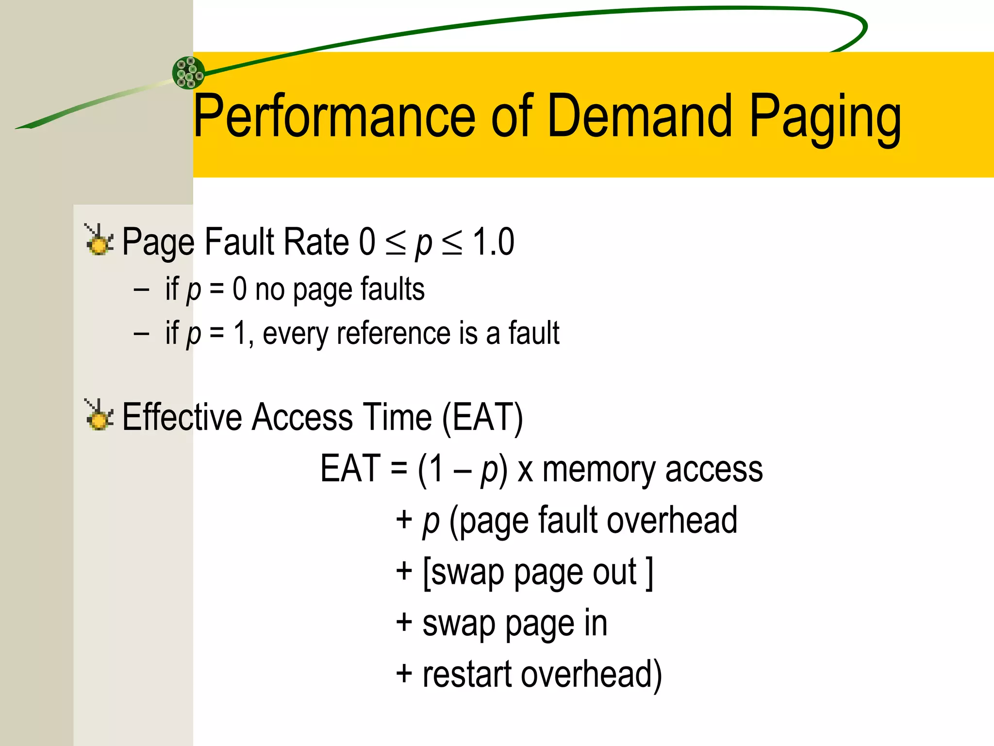 Performance of Demand Paging
Page Fault Rate 0 ≤ p ≤ 1.0
– if p = 0 no page faults
– if p = 1, every reference is a fault

Effective Access Time (EAT)
              EAT = (1 – p) x memory access
                   + p (page fault overhead
                   + [swap page out ]
                   + swap page in
                   + restart overhead)
 