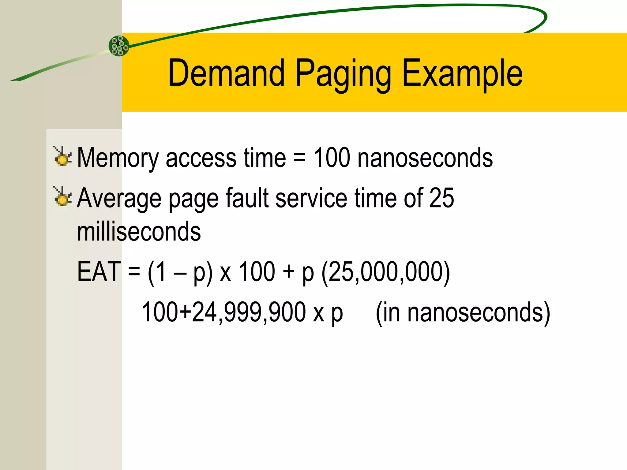 Demand Paging Example

Memory access time = 100 nanoseconds
Average page fault service time of 25
milliseconds
EAT = (1 – p) x 100 + p (25,000,000)
       100+24,999,900 x p (in nanoseconds)
 