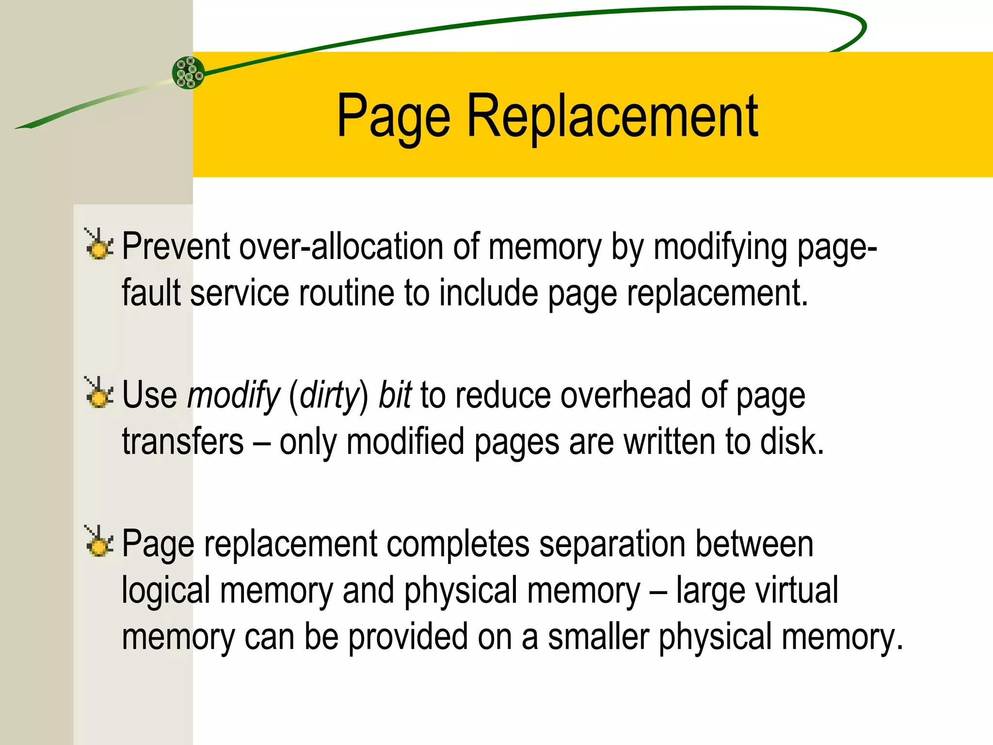 Page Replacement

Prevent over-allocation of memory by modifying page-
fault service routine to include page replacement.

Use modify (dirty) bit to reduce overhead of page
transfers – only modified pages are written to disk.

Page replacement completes separation between
logical memory and physical memory – large virtual
memory can be provided on a smaller physical memory.
 