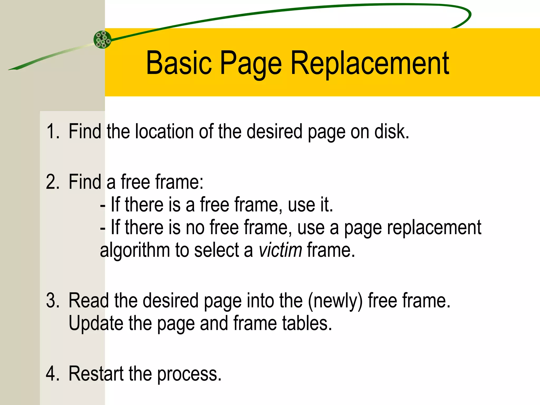 Basic Page Replacement
1. Find the location of the desired page on disk.

2. Find a free frame:
       - If there is a free frame, use it.
       - If there is no free frame, use a page replacement
       algorithm to select a victim frame.

3. Read the desired page into the (newly) free frame.
   Update the page and frame tables.

4. Restart the process.
 