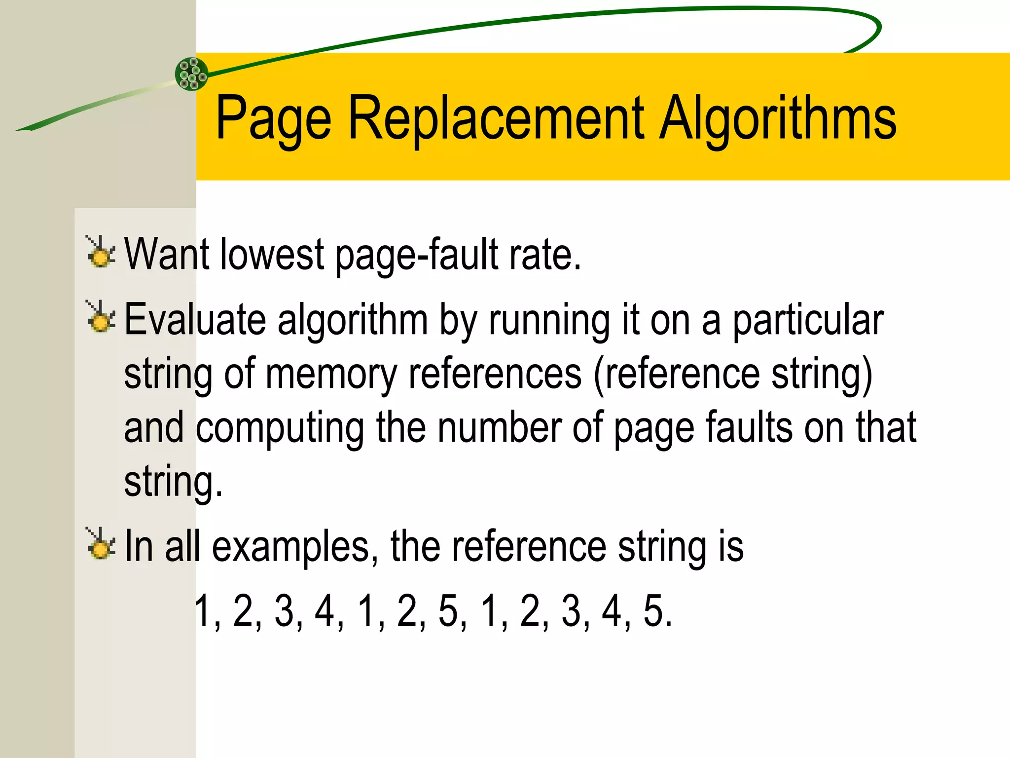 Page Replacement Algorithms

Want lowest page-fault rate.
Evaluate algorithm by running it on a particular
string of memory references (reference string)
and computing the number of page faults on that
string.
In all examples, the reference string is
     1, 2, 3, 4, 1, 2, 5, 1, 2, 3, 4, 5.
 