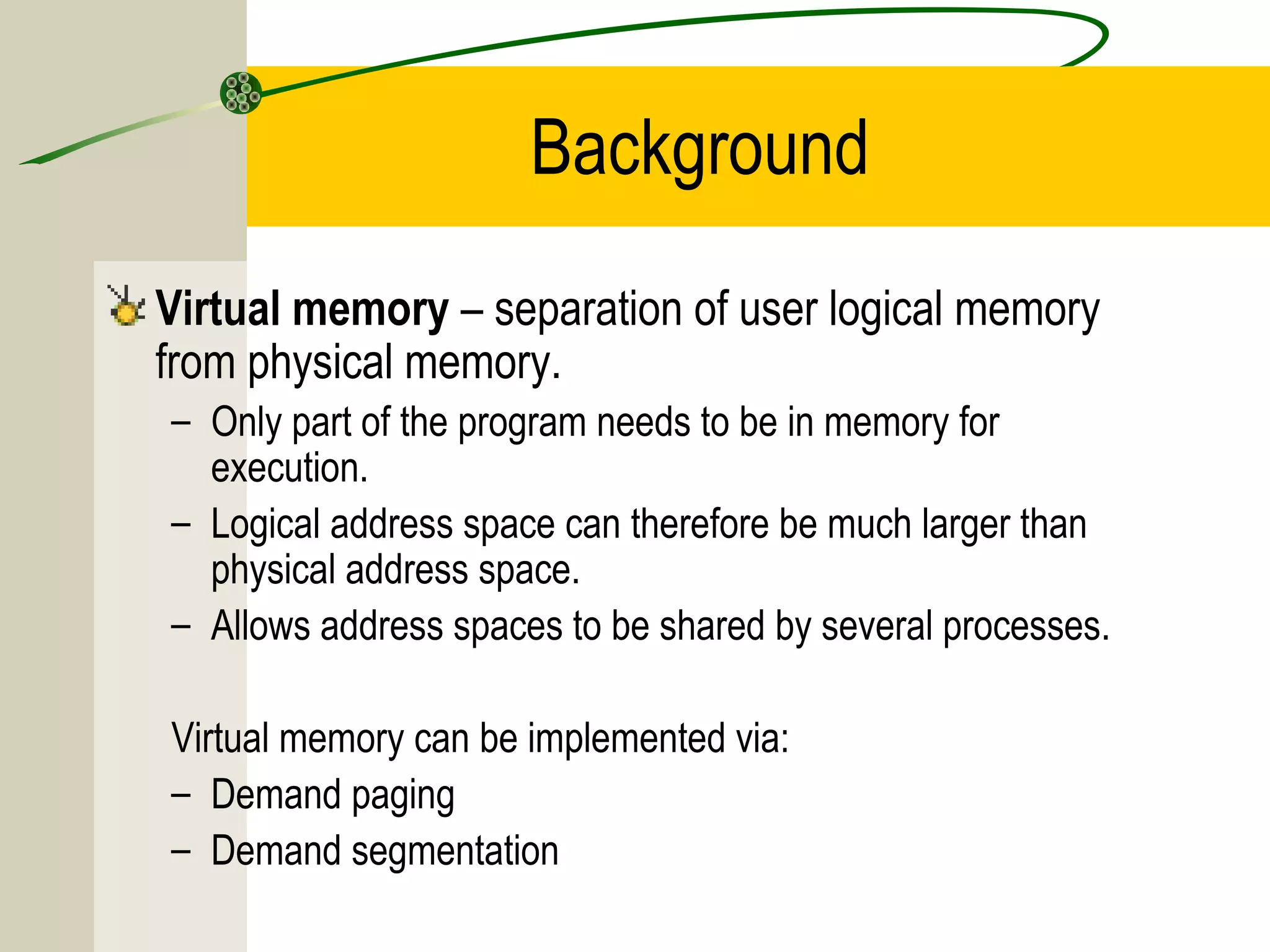 Background
Virtual memory – separation of user logical memory
from physical memory.
– Only part of the program needs to be in memory for
  execution.
– Logical address space can therefore be much larger than
  physical address space.
– Allows address spaces to be shared by several processes.

Virtual memory can be implemented via:
– Demand paging
– Demand segmentation
 