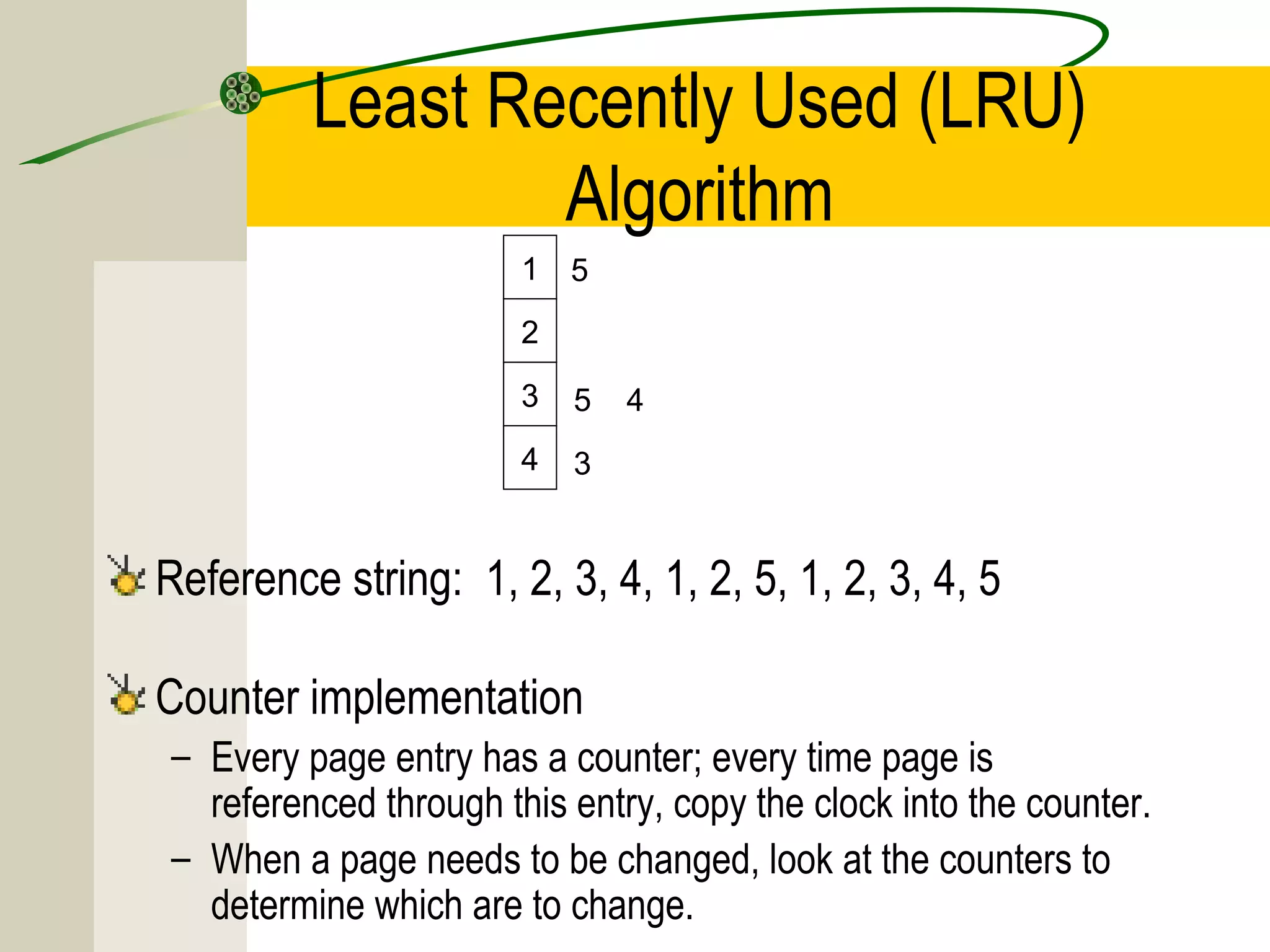 Least Recently Used (LRU)
                 Algorithm
                       1   5
                       2

                       3   5   4
                       4   3


Reference string: 1, 2, 3, 4, 1, 2, 5, 1, 2, 3, 4, 5

Counter implementation
– Every page entry has a counter; every time page is
  referenced through this entry, copy the clock into the counter.
– When a page needs to be changed, look at the counters to
  determine which are to change.
 