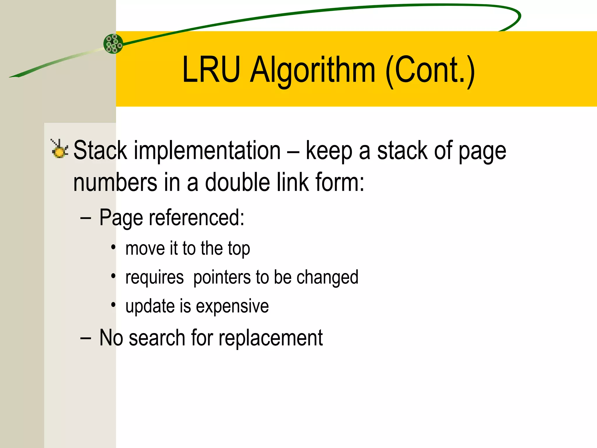 LRU Algorithm (Cont.)

Stack implementation – keep a stack of page
numbers in a double link form:
– Page referenced:
   • move it to the top
   • requires pointers to be changed
   • update is expensive
– No search for replacement
 