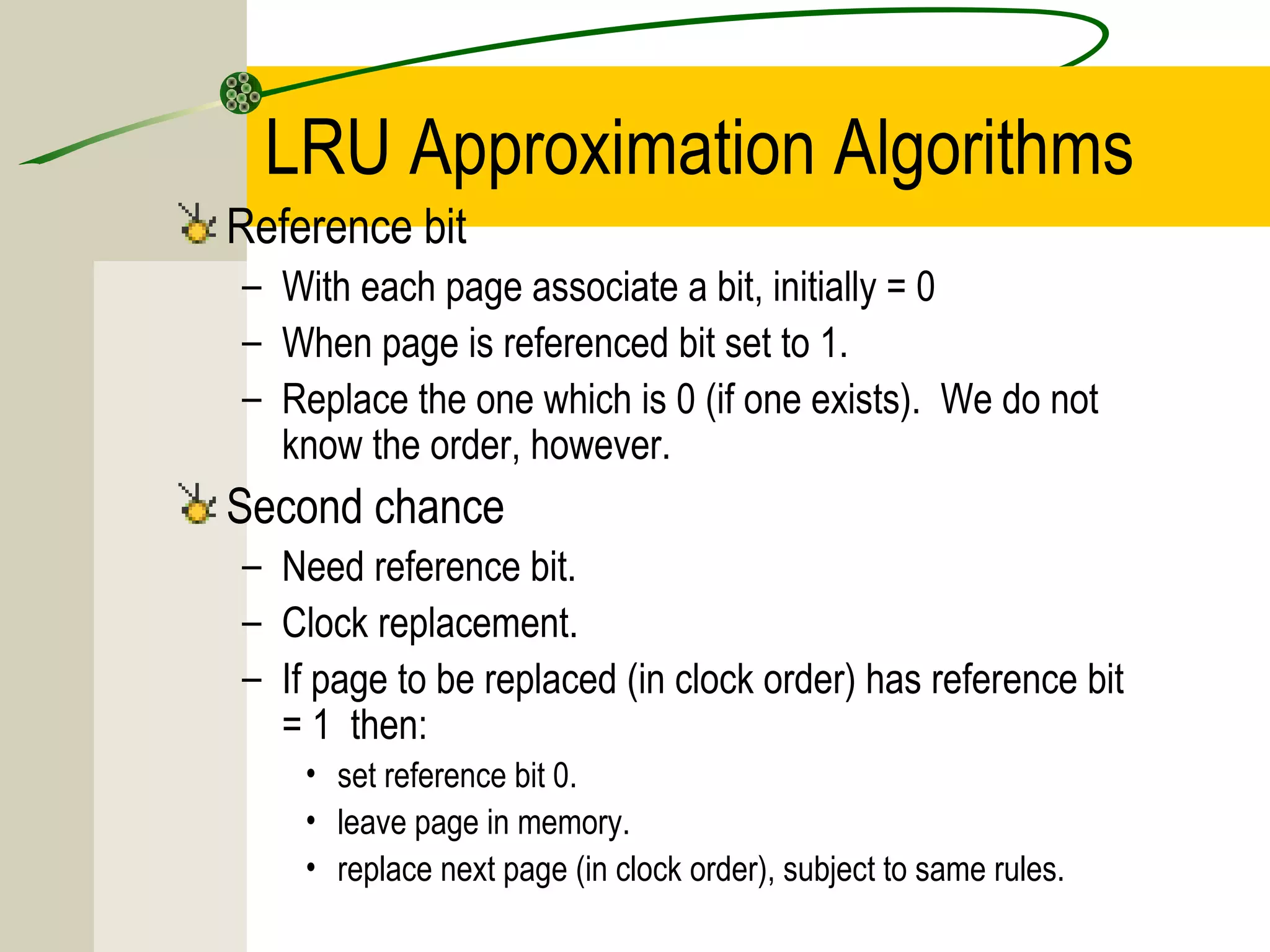 LRU Approximation Algorithms
Reference bit
– With each page associate a bit, initially = 0
– When page is referenced bit set to 1.
– Replace the one which is 0 (if one exists). We do not
  know the order, however.
Second chance
– Need reference bit.
– Clock replacement.
– If page to be replaced (in clock order) has reference bit
  = 1 then:
    • set reference bit 0.
    • leave page in memory.
    • replace next page (in clock order), subject to same rules.
 