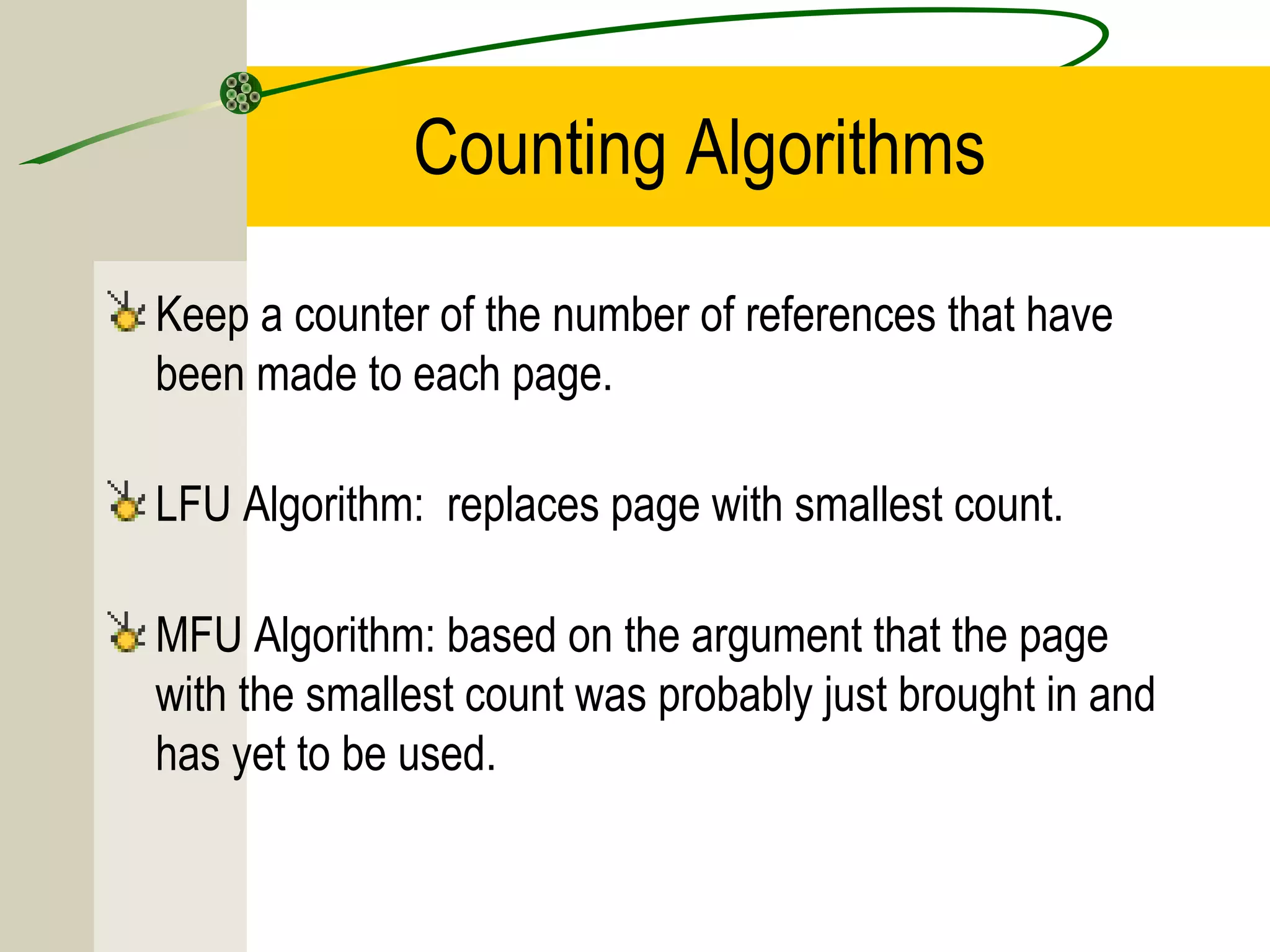 Counting Algorithms

Keep a counter of the number of references that have
been made to each page.

LFU Algorithm: replaces page with smallest count.

MFU Algorithm: based on the argument that the page
with the smallest count was probably just brought in and
has yet to be used.
 