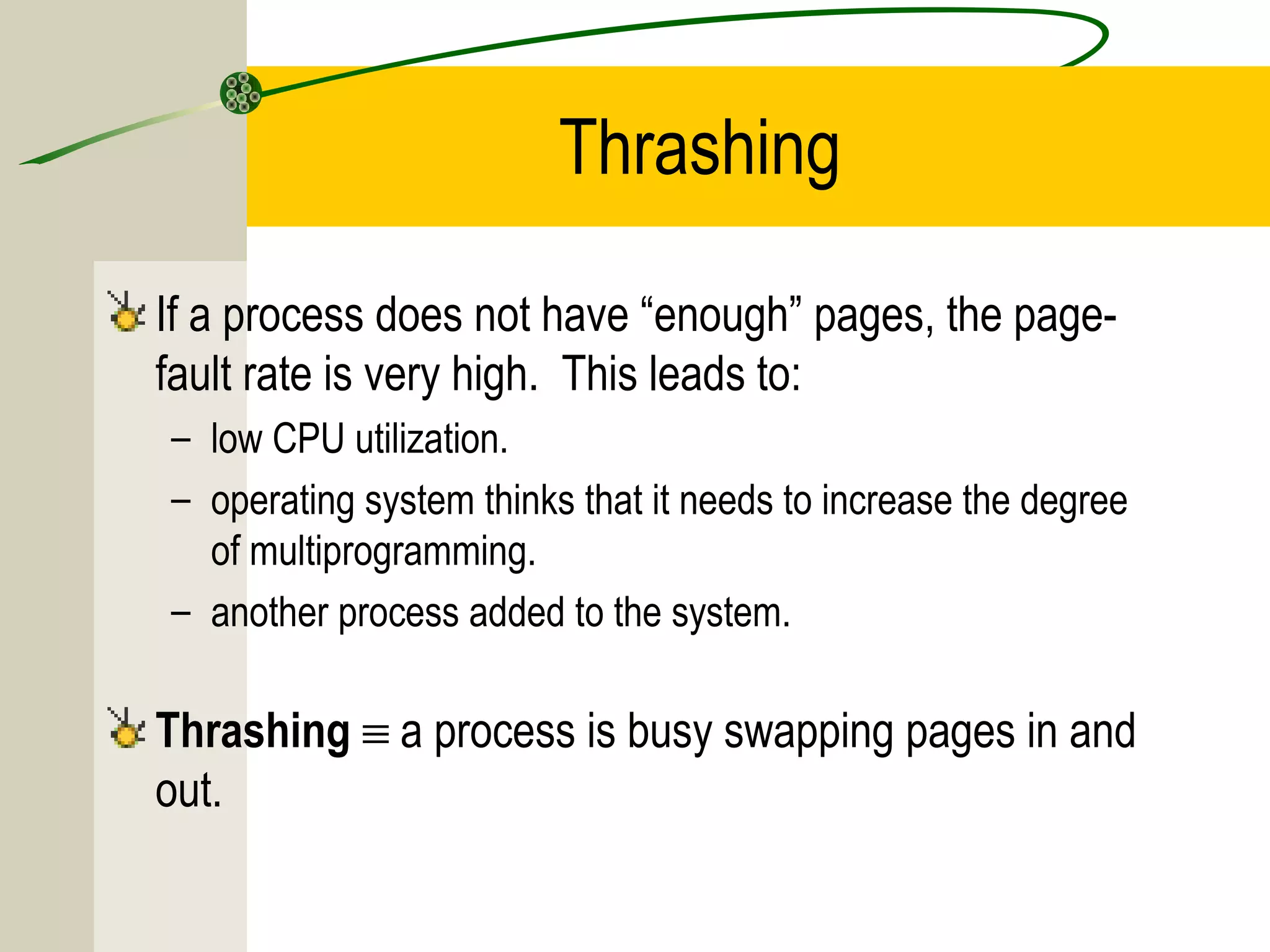 Thrashing

If a process does not have “enough” pages, the page-
fault rate is very high. This leads to:
– low CPU utilization.
– operating system thinks that it needs to increase the degree
  of multiprogramming.
– another process added to the system.

Thrashing ≡ a process is busy swapping pages in and
out.
 