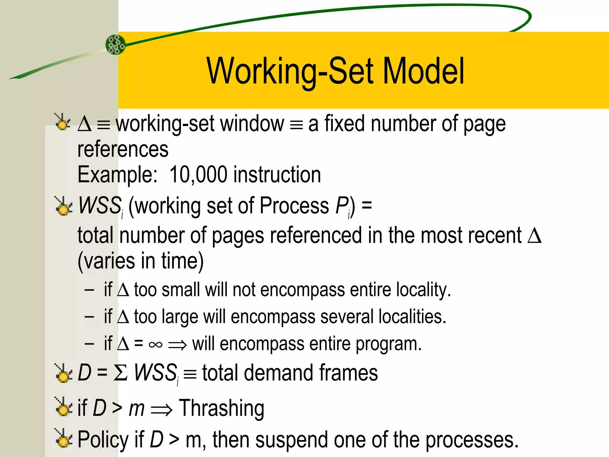 Working-Set Model
∆ ≡ working-set window ≡ a fixed number of page
references
Example: 10,000 instruction
WSSi (working set of Process Pi) =
total number of pages referenced in the most recent ∆
(varies in time)
– if ∆ too small will not encompass entire locality.
– if ∆ too large will encompass several localities.
– if ∆ = ∞ ⇒ will encompass entire program.
D = Σ WSSi ≡ total demand frames
if D > m ⇒ Thrashing
Policy if D > m, then suspend one of the processes.
 