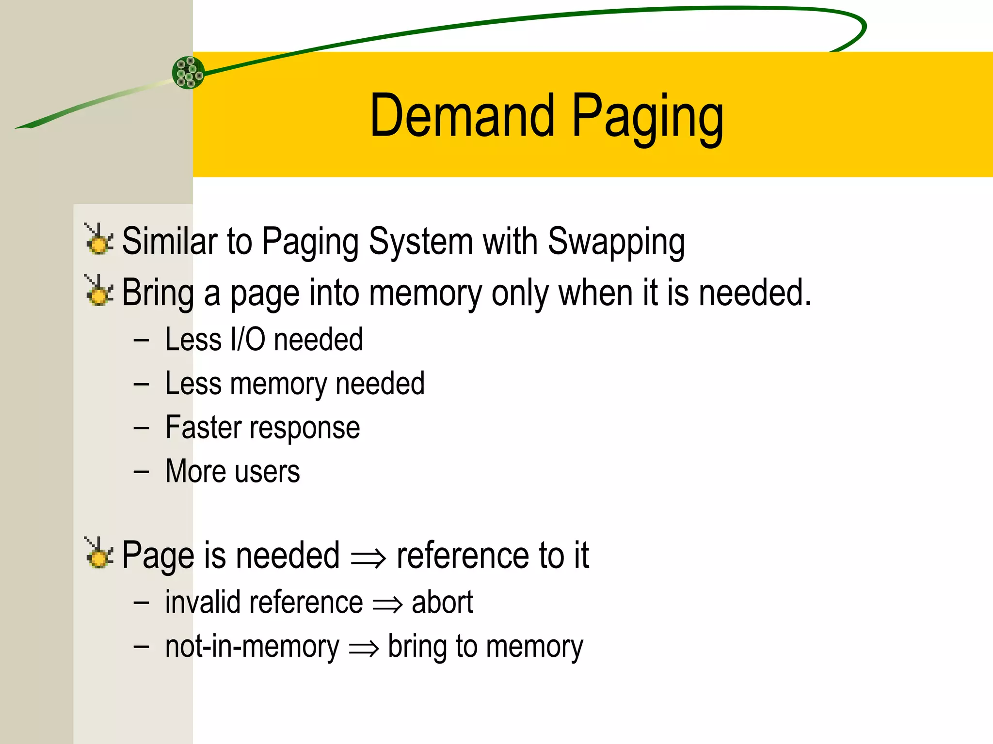 Demand Paging
Similar to Paging System with Swapping
Bring a page into memory only when it is needed.
–   Less I/O needed
–   Less memory needed
–   Faster response
–   More users

Page is needed ⇒ reference to it
– invalid reference ⇒ abort
– not-in-memory ⇒ bring to memory
 