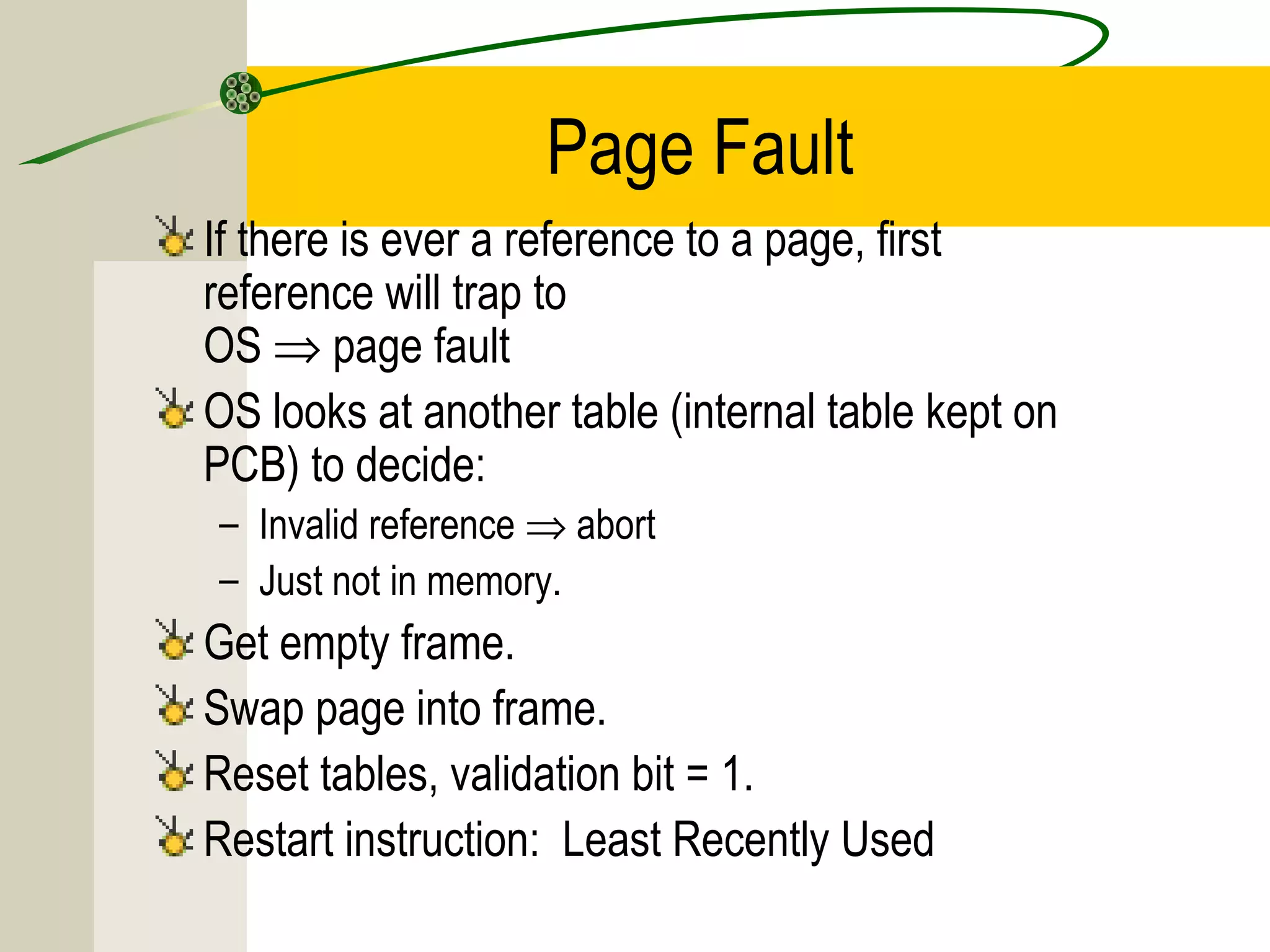 Page Fault
If there is ever a reference to a page, first
reference will trap to
OS ⇒ page fault
OS looks at another table (internal table kept on
PCB) to decide:
– Invalid reference ⇒ abort
– Just not in memory.
Get empty frame.
Swap page into frame.
Reset tables, validation bit = 1.
Restart instruction: Least Recently Used
 