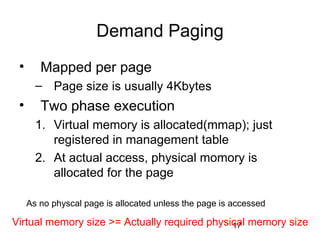 17
Demand Paging
• Mapped per page
– Page size is usually 4Kbytes
• Two phase execution
1. Virtual memory is allocated(mmap); just
registered in management table
2. At actual access, physical momory is
allocated for the page
As no physcal page is allocated unless the page is accessed
Virtual memory size >= Actually required physical memory size
 
