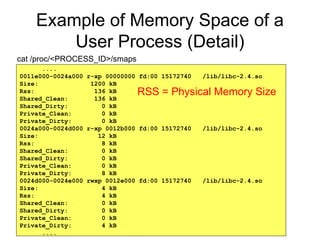 29
Example of Memory Space of a
User Process (Detail)
....
0011e000-0024a000 r-xp 00000000 fd:00 15172740 /lib/libc-2.4.so
Size: 1200 kB
Rss: 136 kB
Shared_Clean: 136 kB
Shared_Dirty: 0 kB
Private_Clean: 0 kB
Private_Dirty: 0 kB
0024a000-0024d000 r-xp 0012b000 fd:00 15172740 /lib/libc-2.4.so
Size: 12 kB
Rss: 8 kB
Shared_Clean: 0 kB
Shared_Dirty: 0 kB
Private_Clean: 0 kB
Private_Dirty: 8 kB
0024d000-0024e000 rwxp 0012e000 fd:00 15172740 /lib/libc-2.4.so
Size: 4 kB
Rss: 4 kB
Shared_Clean: 0 kB
Shared_Dirty: 0 kB
Private_Clean: 0 kB
Private_Dirty: 4 kB
....
cat /proc/<PROCESS_ID>/smaps
RSS = Physical Memory Size
 