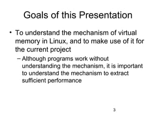 3
Goals of this Presentation
• To understand the mechanism of virtual
memory in Linux, and to make use of it for
the current project
– Although programs work without
understanding the mechanism, it is important
to understand the mechanism to extract
sufficient performance
 