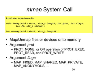 30
mmap System Call
• Map/Unmap files or devices onto memory
• Argument prot
– PROT_NONE, or OR operation of PROT_EXEC,
PROT_READ, and PROT_WRITE
• Argument flags
– MAP_FIXED, MAP_SHARED, MAP_PRIVATE,
MAP_ANONYMOUS, ...
#include <sys/mman.h>
void *mmap(void *start, size_t length, int prot, int flags,
int fd, off_t offset);
int munmap(void *start, sizt_t length);
 