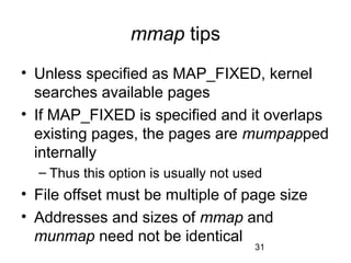 31
mmap tips
• Unless specified as MAP_FIXED, kernel
searches available pages
• If MAP_FIXED is specified and it overlaps
existing pages, the pages are mumpapped
internally
– Thus this option is usually not used
• File offset must be multiple of page size
• Addresses and sizes of mmap and
munmap need not be identical
 