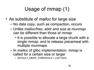 32
Usage of mmap (1)
• As substitute of malloc for large size
– No data copy, such as compaction, occurs
– Unlike malloc/free, addr and size at munmap
can be different than those at mmap
• It is possible to allocate a large chunk with a
single mmap, and to release piecemeal with
multiple munmaps
– In malloc of glibc implementation, mmap is
called for a certain size or larger
• DEFAULT_MMAP_THRESHOLD = (128*1024)
 