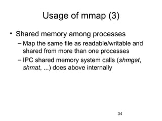 34
Usage of mmap (3)
• Shared memory among processes
– Map the same file as readable/writable and
shared from more than one processes
– IPC shared memory system calls (shmget,
shmat, ...) does above internally
 