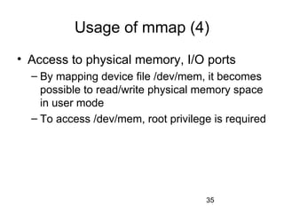35
Usage of mmap (4)
• Access to physical memory, I/O ports
– By mapping device file /dev/mem, it becomes
possible to read/write physical memory space
in user mode
– To access /dev/mem, root privilege is required
 